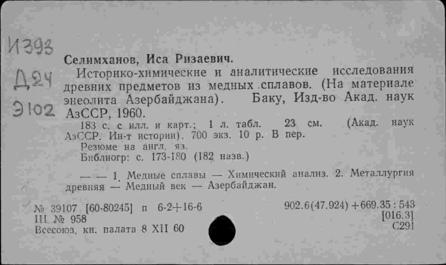 ﻿9 102
Селимханов, Иса Ризаевич.
Историко-химические и аналитические исследования древних предметов из медных сплавов. (На материале энеолита Азербайджана). Баку, Изд-во Акад, наук АзССР, 1960.
183 с. с илл. и карт.; 1 л. табл. 23 см. (Акад, наук АзССР. Ин-т истории). 700 экз. 10 р. В пер.
Резюме на англ. яз.
Библиогр: с. 173-180 (182 назв.)
-------1 Медные сплавы — Химический анализ. 2. Металлургия древняя — Медный век — Азербайджан.
902.6(47.924)4-669.35:543
[016.3]
С291
№ 39107 [60-80245] п 6-2+16-6
III № 958
Всесоюз. кн. палата 8 XII 60